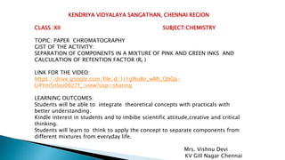 KENDRIYA VIDYALAYA SANGATHAN, CHENNAI REGION
CLASS :XII SUBJECT:CHEMISTRY
TOPIC: PAPER CHROMATOGRAPHY
GIST OF THE ACTIVITY:
SEPARATION OF COMPONENTS IN A MIXTURE OF PINK AND GREEN INKS AND
CALCULATION OF RETENTION FACTOR (Rf )
LINK FOR THE VIDEO:
https://drive.google.com/file/d/1r1gWuBn_wMt_QbQa-
U4Ym5nSoi0627f_/view?usp=sharing
LEARNING OUTCOMES:
Students will be able to integrate theoretical concepts with practicals with
better understanding.
Kindle interest in students and to imbibe scientific attitude,creative and critical
thinking.
Students will learn to think to apply the concept to separate components from
different mixtures from everyday life.
Mrs. Vishnu Devi
KV Gill Nagar Chennai
 