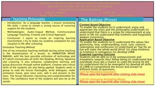 Teaching Philosophy
 Introduction: As a language teacher, I ensure inculcating
life skills. I strive to remain a strong source of nurturing
support for the students.
 Methodologies: Audio-lingual Method, Communicative
Language Teaching, Creative and Critical Approach.
 Conclusion: I aspire to create an inspiring learning
environment. I try to make my students competent for any
situation in life after schooling
Innovative Teaching Method:
One of my innovative teaching methods during online teaching
is the dramatization of a lesson, ie, ANIMATION MOVIE
MAKING, with the best possible utilization of technology and
ICT which incorporates all skills like Reading, Writing, Speaking
and Listening. It also enhances collaborative learning and
group discussion through online platform. Creative and critical
skills of the students are also being applied. Students work in
group to read the lesson thoroughly, write dialogues, make
animation movie, give voice over, edit it and present in the
class. The lesson becomes interesting and comprehendible for
them. The confidence level of the students will also be at the
zenith.
The Rattrap (Prose)
Content Based Objective:
To enable the students to (i) understand, enjoy and
appreciate the story and the philosophy underneath (ii)
understand that there is a scope for improvement at any
point in life (iii) understand that kindness and hospitality
awaken conscience.
Application Based Objective
To enable the students to (i) understand the values like
generosity, love, understanding, trust, care, concern,
redemption and confession (ii) understand an ‘Eye for an
Eye will make the whole world blind’ (iii) show kindness
as kindness is contagious (iv) develop LSRW
Expected Learning Outcome
Students will be able to (i) be compassionate and
empathetic towards their fellow being (ii) understand that
everybody must get a chance to undo the wrong he did
(iii) understand not to be revengeful (iv) develop all skills
of LSRW (v) comprehend the lesson and answer to
different kinds of questions.
Link for Recorded classroom
(Please open the hyperlink after clicking slide show)
Link for Innovative Animation Movie:
(Please open the hyperlink after clicking slide show)
 