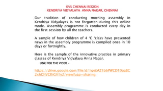 KVS CHENNAI REGION
KENDRIYA VIDYALAYA ANNA NAGAR, CHENNAI
Our tradition of conducting morning assembly in
Kendriya Vidyalayas is not forgotten during this online
mode. Assembly programme is conducted every day in
the first session by all the teachers.
A sample of how children of 4 ‘C ‘class have presented
news in the assembly programme is compiled once in 10
days or fortnightly.
Here is the sample of the innovative practice in primary
classes of Kendriya Vidyalaya Anna Nagar.
https://drive.google.com/file/d/1qeEAZ1b6PWCD10oaBC
2xhChVCfhGV1y2/view?usp=sharing
LINK FOR THE VIDEO -
 