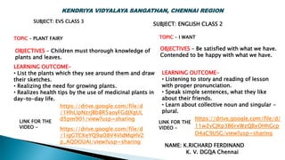 TOPIC – PLANT FAIRY
LINK FOR THE
VIDEO -
OBJECTIVES – Children must thorough knowledge of
plants and leaves.
SUBJECT: EVS CLASS 3
LEARNING OUTCOME-
• List the plants which they see around them and draw
their sketches.
• Realizing the need for growing plants.
• Realizes health tips by the use of medicinal plants in
day-to-day life.
https://drive.google.com/file/d
/1HhLIpNzrjBb8R5aoyFGdJXgUL
d5pm901/view?usp=sharing https://drive.google.com/file/d/
11w2vCJKp3B6rxWzQBxOHhGcp
D4aC9USG/view?usp=sharing
TOPIC – I WANT
LINK FOR THE
VIDEO -
OBJECTIVES – Be satisfied with what we have.
Contended to be happy with what we have.
LEARNING OUTCOME-
• Listening to story and reading of lesson
with proper pronunciation.
• Speak simple sentences, what they like
about their friends.
• Learn about collective noun and singular -
plural.
SUBJECT: ENGLISH CLASS 2
NAME: K.RICHARD FERDINAND
K. V. DGQA Chennai
https://drive.google.com/file/d
/1igGTCKeYQ9aO8V4VIdMqHV2
p_AQDOUAi/view?usp=sharing
KENDRIYA VIDYALAYA SANGATHAN, CHENNAI REGION
 