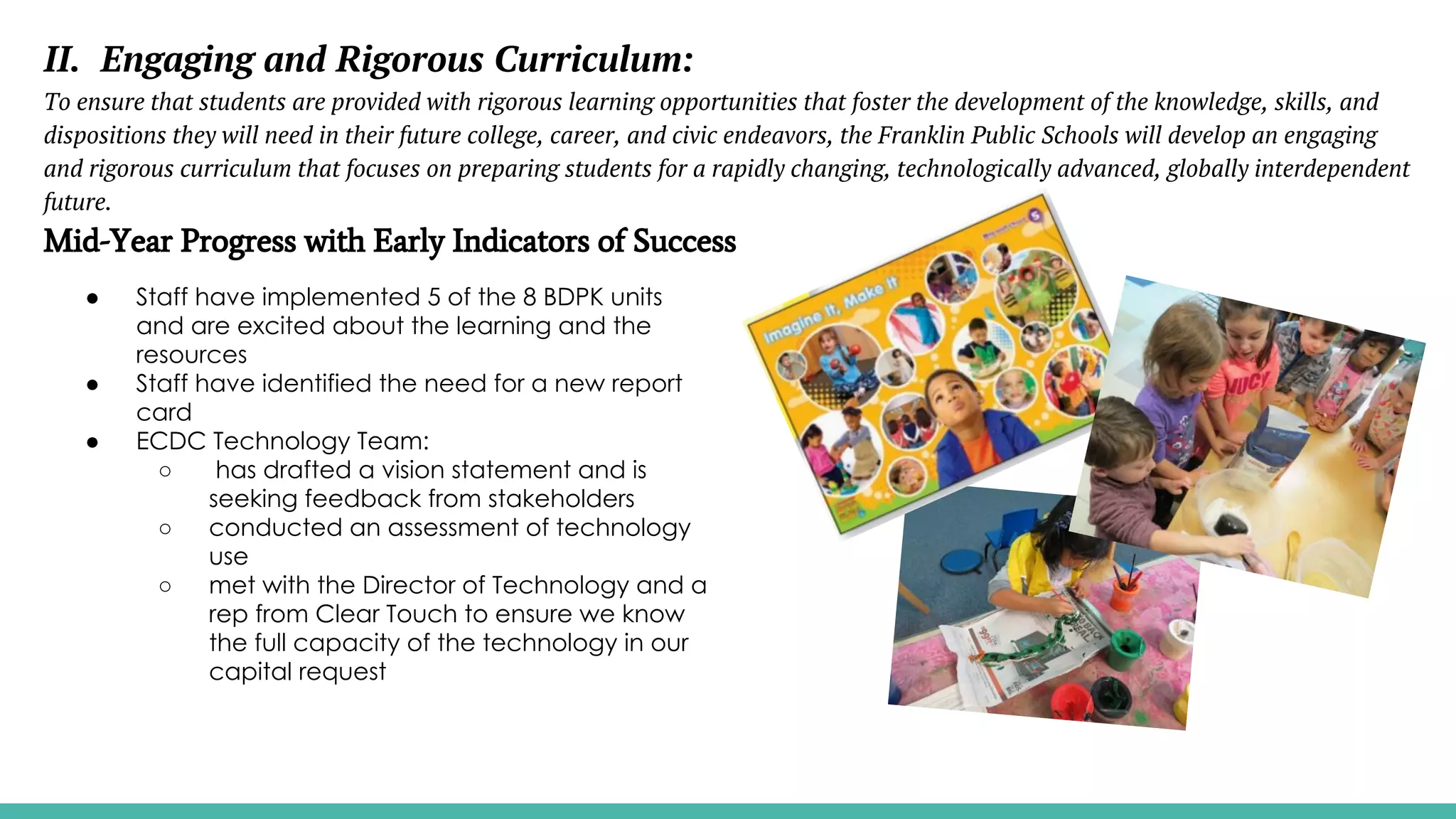 II. Engaging and Rigorous Curriculum:
To ensure that students are provided with rigorous learning opportunities that foster the development of the knowledge, skills, and
dispositions they will need in their future college, career, and civic endeavors, the Franklin Public Schools will develop an engaging
and rigorous curriculum that focuses on preparing students for a rapidly changing, technologically advanced, globally interdependent
future.
Mid-Year Progress with Early Indicators of Success
● Staff have implemented 5 of the 8 BDPK units
and are excited about the learning and the
resources
● Staff have identified the need for a new report
card
● ECDC Technology Team:
○ has drafted a vision statement and is
seeking feedback from stakeholders
○ conducted an assessment of technology
use
○ met with the Director of Technology and a
rep from Clear Touch to ensure we know
the full capacity of the technology in our
capital request
 