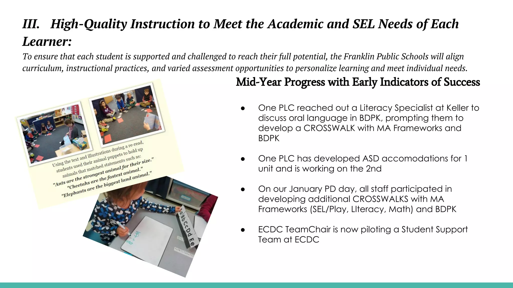 III. High-Quality Instruction to Meet the Academic and SEL Needs of Each
Learner:
To ensure that each student is supported and challenged to reach their full potential, the Franklin Public Schools will align
curriculum, instructional practices, and varied assessment opportunities to personalize learning and meet individual needs.
Mid-Year Progress with Early Indicators of Success
● One PLC reached out a Literacy Specialist at Keller to
discuss oral language in BDPK, prompting them to
develop a CROSSWALK with MA Frameworks and
BDPK
● One PLC has developed ASD accomodations for 1
unit and is working on the 2nd
● On our January PD day, all staff participated in
developing additional CROSSWALKS with MA
Frameworks (SEL/Play, LIteracy, Math) and BDPK
● ECDC TeamChair is now piloting a Student Support
Team at ECDC
 