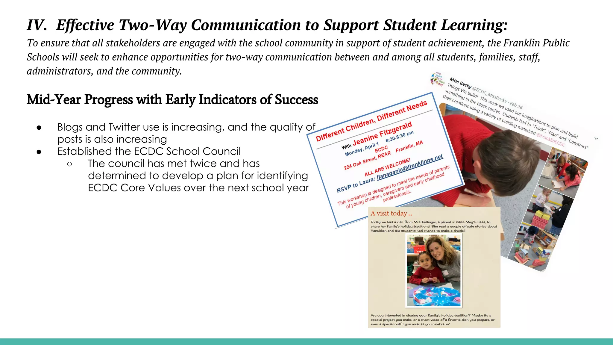 IV. Effective Two-Way Communication to Support Student Learning:
To ensure that all stakeholders are engaged with the school community in support of student achievement, the Franklin Public
Schools will seek to enhance opportunities for two-way communication between and among all students, families, staff,
administrators, and the community.
Mid-Year Progress with Early Indicators of Success
● Blogs and Twitter use is increasing, and the quality of
posts is also increasing
● Established the ECDC School Council
○ The council has met twice and has
determined to develop a plan for identifying
ECDC Core Values over the next school year
 