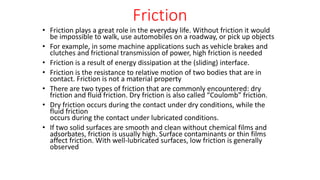 Friction
• Friction plays a great role in the everyday life. Without friction it would
be impossible to walk, use automobiles on a roadway, or pick up objects
• For example, in some machine applications such as vehicle brakes and
clutches and frictional transmission of power, high friction is needed
• Friction is a result of energy dissipation at the (sliding) interface.
• Friction is the resistance to relative motion of two bodies that are in
contact. Friction is not a material property
• There are two types of friction that are commonly encountered: dry
friction and fluid friction. Dry friction is also called “Coulomb” friction.
• Dry friction occurs during the contact under dry conditions, while the
fluid friction
occurs during the contact under lubricated conditions.
• If two solid surfaces are smooth and clean without chemical films and
adsorbates, friction is usually high. Surface contaminants or thin films
affect friction. With well-lubricated surfaces, low friction is generally
observed
 