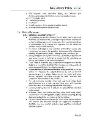KVS Library Policy 2012
        l) LCD Projector with Interactive board/ LCD Monitor                  (for
           demonstrations based on the Information Literacy Curriculum)
        m) CCTV (in big libraries)
        n) Telephone (intercom)
        o) Fire Alarm
        p) Ceasefire systems (in the stack and reading rooms)
        q) Drinking water dispenser/water purifier

2.4 Material Resources
    2.4.1 Collection development policy
         The school library should provide access to a wide range of resources
          that meet the needs of the users regarding education, information
          and personal development. It is imperative that collections continue
          to be developed on an ongoing basis to ensure that the users have
          constant choice of new materials.
         The nature and scope of core collection of the library should take
          into account the size of the Vidyalaya and subjects offered besides
          covering project based activities, career guidance, counselling etc.
         Library collections are dynamic resources. There should be constant
          review and renewal of materials to ensure that the collections are
          current and relevant to the users/stakeholders.
         These kinds of materials may be selected in cooperation with the
          students to ensure that it reflects their interests and culture, without
          crossing reasonable limits of ethical standards.
         A Book/Periodical/Multimedia Selection Sub-Committee would be
          formed by including the subject teachers as well as student
          representatives. It is always better to get the books and other
          reading materials personally examined by Book Selection Sub-
          Committee members before the purchase.
         The sub-committee members may visit local book shops, book
          fairs/exhibitions, and or order by post those books which are not
          locally available, after verifying the publisher’s catalogue.
         A minimum library discount of 10 % on the price of the books shall
          be demanded.
         If needed, books can also be procured from online book stores,
          provided they follow the general purchase criteria (ordering, billing,
          discounts) and with the permission of the Committee.
         The suggestions/recommendations for books made by the students
          and teachers and received through the suggestion box/register
          should be examined carefully and given due weightage in the book
          selection process.



                                                                          Page | 9
 