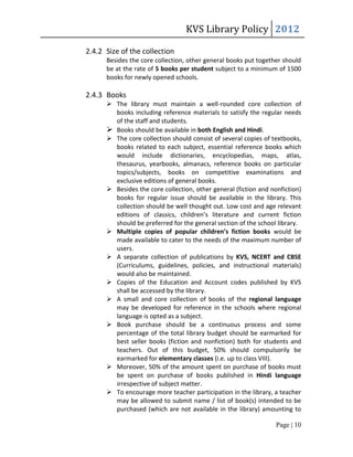 KVS Library Policy 2012

2.4.2 Size of the collection
      Besides the core collection, other general books put together should
      be at the rate of 5 books per student subject to a minimum of 1500
      books for newly opened schools.

2.4.3 Books
       The library must maintain a well-rounded core collection of
        books including reference materials to satisfy the regular needs
        of the staff and students.
       Books should be available in both English and Hindi.
       The core collection should consist of several copies of textbooks,
        books related to each subject, essential reference books which
        would include dictionaries, encyclopedias, maps, atlas,
        thesaurus, yearbooks, almanacs, reference books on particular
        topics/subjects, books on competitive examinations and
        exclusive editions of general books.
       Besides the core collection, other general (fiction and nonfiction)
        books for regular issue should be available in the library. This
        collection should be well thought out. Low cost and age relevant
        editions of classics, children’s literature and current fiction
        should be preferred for the general section of the school library.
       Multiple copies of popular children’s fiction books would be
        made available to cater to the needs of the maximum number of
        users.
       A separate collection of publications by KVS, NCERT and CBSE
        (Curriculums, guidelines, policies, and instructional materials)
        would also be maintained.
       Copies of the Education and Account codes published by KVS
        shall be accessed by the library.
       A small and core collection of books of the regional language
        may be developed for reference in the schools where regional
        language is opted as a subject.
       Book purchase should be a continuous process and some
        percentage of the total library budget should be earmarked for
        best seller books (fiction and nonfiction) both for students and
        teachers. Out of this budget, 50% should compulsorily be
        earmarked for elementary classes (i.e. up to class VIII).
       Moreover, 50% of the amount spent on purchase of books must
        be spent on purchase of books published in Hindi language
        irrespective of subject matter.
       To encourage more teacher participation in the library, a teacher
        may be allowed to submit name / list of book(s) intended to be
        purchased (which are not available in the library) amounting to

                                                                  Page | 10
 