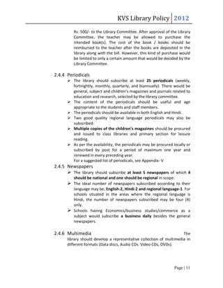 KVS Library Policy 2012
         Rs. 500/- to the Library Committee. After approval of the Library
         Committee, the teacher may be allowed to purchase the
         intended book(s). The cost of the book / books should be
         reimbursed to the teacher after the books are deposited in the
         library along with the bill. However, this kind of purchase would
         be limited to only a certain amount that would be decided by the
         Library Committee.

2.4.4 Periodicals
       The library should subscribe at least 25 periodicals (weekly,
        fortnightly, monthly, quarterly, and biannually). There would be
        general, subject and children’s magazines and journals related to
        education and research, selected by the library committee.
       The content of the periodicals should be useful and age
        appropriate to the students and staff members.
       The periodicals should be available in both English and Hindi.
       Two good quality regional language periodicals may also be
        subscribed.
       Multiple copies of the children’s magazines should be procured
        and issued to class libraries and primary section for leisure
        reading.
       As per the availability, the periodicals may be procured locally or
        subscribed by post for a period of maximum one year and
        renewed in every preceding year.
        For a suggested list of periodicals, see Appendix- V
2.4.5 Newspapers
       The library should subscribe at least 5 newspapers of which 4
        should be national and one should be regional in scope.
       The ideal number of newspapers subscribed according to their
        language may be, English-2, Hindi-2 and regional language-1. For
        schools situated in the areas where the regional language is
        Hindi, the number of newspapers subscribed may be four (4)
        only.
       Schools having Economics/business studies/commerce as a
        subject would subscribe a business daily besides the general
        newspapers.

2.4.6 Multimedia                                                     The
      library should develop a representative collection of multimedia in
      different formats (Data discs, Audio CDs. Video CDs, DVDs).




                                                                  Page | 11
 