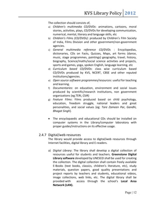 KVS Library Policy 2012
      The collection should consists of,
      a) Children’s multimedia CD/DVDs: animations, cartoons, moral
         stories, activities, plays, CD/DVDs for developing communication,
         numerical, mental, literary and language skills, etc
      b) Children’s Films (CD/DVDs): produced by Children’s Film Society
         of India, Films Division and other government/non-government
         agencies.
      c) General multimedia reference CD/DVDs : Encyclopedias,
         dictionaries, CDs on Facts, Quizzes, Maps, art forms (dance,
         music, stage programmes, paintings) geography, travel, history,
         biography, Science/maths/social science activities and projects,
         sports and games, yoga, spoken English, language learning, etc
      d) Curriculum based CD/DVDs: class wise curriculum based
         CD/DVDs produced by KVS, NCERT, CBSE and other reputed
         institutions/agencies.
      e) Open source software programmes/resources: useful for teaching
         and learning.
      f) Documentaries: on education, environment and social issues
         produced by scientific/research institutions, non government
         organizations (eg.TERI, CSIR)
      g) Feature Films: Films produced based on child psychology,
         education, freedom struggle, national leaders and great
         personalities, and social values (eg: Tare Zameen Par, Gandhi,
         Bhagat Singh).

         The encyclopaedic and educational CDs should be installed on
          computer systems in the Library/computer laboratory with
          proper guides/instructions on its effective usage.

2.4.7 Digital/web resources
      The library would provide access to digital/web resources through
      Internet facilities, digital library and E-readers.

      a) Digital Library: The library shall develop a digital collection of
         resources useful for students and teachers. Greenstone Digital
         Library software developed by UNESCO shall be used for creating
         the collection. The digital collection shall contain freely available
         E-Books (text books, classics, children’s literature, etc), study
         materials, question papers, good quality presentations and
         project reports by teachers and students, educational videos,
         image collections, web links, etc. The digital library shall be
         provided with      access through the school’s Local Area
         Network (LAN).

                                                                    Page | 12
 