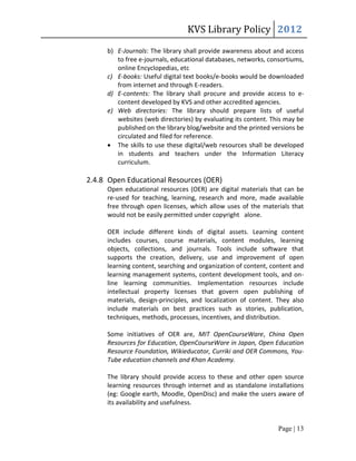 KVS Library Policy 2012
     b) E-Journals: The library shall provide awareness about and access
        to free e-journals, educational databases, networks, consortiums,
        online Encyclopedias, etc
     c) E-books: Useful digital text books/e-books would be downloaded
        from internet and through E-readers.
     d) E-contents: The library shall procure and provide access to e-
        content developed by KVS and other accredited agencies.
     e) Web directories: The library should prepare lists of useful
        websites (web directories) by evaluating its content. This may be
        published on the library blog/website and the printed versions be
        circulated and filed for reference.
      The skills to use these digital/web resources shall be developed
        in students and teachers under the Information Literacy
        curriculum.

2.4.8 Open Educational Resources (OER)
     Open educational resources (OER) are digital materials that can be
     re-used for teaching, learning, research and more, made available
     free through open licenses, which allow uses of the materials that
     would not be easily permitted under copyright alone.

     OER include different kinds of digital assets. Learning content
     includes courses, course materials, content modules, learning
     objects, collections, and journals. Tools include software that
     supports the creation, delivery, use and improvement of open
     learning content, searching and organization of content, content and
     learning management systems, content development tools, and on-
     line learning communities. Implementation resources include
     intellectual property licenses that govern open publishing of
     materials, design-principles, and localization of content. They also
     include materials on best practices such as stories, publication,
     techniques, methods, processes, incentives, and distribution.

     Some initiatives of OER are, MIT OpenCourseWare, China Open
     Resources for Education, OpenCourseWare in Japan, Open Education
     Resource Foundation, Wikieducator, Curriki and OER Commons, You-
     Tube education channels and Khan Academy.

     The library should provide access to these and other open source
     learning resources through internet and as standalone installations
     (eg: Google earth, Moodle, OpenDisc) and make the users aware of
     its availability and usefulness.


                                                                Page | 13
 