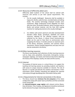 KVS Library Policy 2012

2.4.9 Resources of differently abled users
       Differently abled students of the school shall be catered with
       resources and services as per their special requirements. This
       includes,
          i. For the visually challenged: Resources shall be available in
              large print, Braille, audio formats, recorded books and talking
              books. The assistive technology employed includes voice
              synthesizer, Magic Professional Screen Magnifier for those
              with low vision, the Braille Embosser, which translates text to
              Braille and printed material, and the Poet OCR reading
              machine for reading documents to the visually challenged.

        ii.   For children with autism spectrum and other developmental
              disorders (ASD): Books, periodicals, CD/DVDS and online
              resources indented for the affected students shall be
              collected by the library. A Library Visual Communication
              Guide can be used to help them to communicate when
              navigating the library. It includes pictures to represent parts
              of the library, directions, questions, and common library
              interactions. Autism friendly programmes and story time can
              also be conducted in the library.

2.4.10 Other learning resources
       The library may develop small collections of other learning resources
       such as, maps, coins, pamphlets, manuscripts, mind games, stamps,
       newspaper clippings, rare books and historical documents depicting
       the history of the vidyalaya, locality, the state and the country.

2.4.11 Internet
       The purpose of Internet access in a school library is to support the
       teaching and learning process by providing students and teachers
       with access to unique resources available on internet. The role of
       librarian is to guide and educate the students and teachers in their
       information search (finding, evaluating and applying the required
       information) through developing their information literacy skills.

2.4.11.1 Requirements for Internet connectivity in the Library
  i.   The library should have minimum five (5) computers of the latest
       configuration along with power back-up facilities and that connected
       to the school LAN.
 ii.   An Internet/computer usage register with relevant entries (Name,
       Class & Division, Time, Purpose, and Signature) should be maintained
       by the Librarian for proper monitoring and evaluation.
                                                                   Page | 14
 