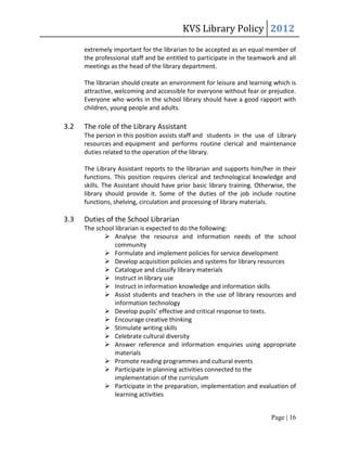 KVS Library Policy 2012
      extremely important for the librarian to be accepted as an equal member of
      the professional staff and be entitled to participate in the teamwork and all
      meetings as the head of the library department.

      The librarian should create an environment for leisure and learning which is
      attractive, welcoming and accessible for everyone without fear or prejudice.
      Everyone who works in the school library should have a good rapport with
      children, young people and adults.

3.2   The role of the Library Assistant
      The person in this position assists staff and students in the use of Library
      resources and equipment and performs routine clerical and maintenance
      duties related to the operation of the library.

      The Library Assistant reports to the librarian and supports him/her in their
      functions. This position requires clerical and technological knowledge and
      skills. The Assistant should have prior basic library training. Otherwise, the
      library should provide it. Some of the duties of the job include routine
      functions, shelving, circulation and processing of library materials.

3.3   Duties of the School Librarian
      The school librarian is expected to do the following:
              Analyse the resource and information needs of the school
                 community
              Formulate and implement policies for service development
              Develop acquisition policies and systems for library resources
              Catalogue and classify library materials
              Instruct in library use
              Instruct in information knowledge and information skills
              Assist students and teachers in the use of library resources and
                 information technology
              Develop pupils’ effective and critical response to texts.
              Encourage creative thinking
              Stimulate writing skills
              Celebrate cultural diversity
              Answer reference and information enquiries using appropriate
                 materials
              Promote reading programmes and cultural events
              Participate in planning activities connected to the
                 implementation of the curriculum
              Participate in the preparation, implementation and evaluation of
                 learning activities


                                                                          Page | 16
 