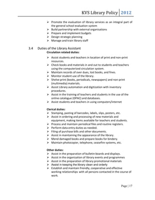 KVS Library Policy 2012
             Promote the evaluation of library services as an integral part of
              the general school evaluation system
             Build partnership with external organisations
             Prepare and implement budgets
             Design strategic planning
             Manage and train library staff

3.4   Duties of the Library Assistant
            Circulation related duties:
             Assist students and teachers in location of print and non-print
              resources.
             Check books and materials in and out to students and teachers
              using the computerized circulation system.
             Maintain records of over dues, lost books, and fines.
             Monitor student use of the library.
             Shelve print (books, periodicals, newspapers) and non-print
              (multimedia) materials.
             Assist Library automation and digitization with inventory
              procedures.
             Assist in the training of teachers and students in the use of the
              online catalogue (OPAC) and databases.
             Assist students and teachers in using computers/internet

            Clerical duties:
             Stamping, pasting of barcodes, labels, slips, posters, etc.
             Assist in ordering and processing of new materials and
                equipment, making items available for teachers and students.
             Process and maintain periodical files and routine registers.
             Perform data entry duties as needed.
             Filing of purchase bills and other documents.
             Assist in maintaining the appearance of the library.
             Mend damaged books and prepare books for bindery.
             Maintain photocopier, telephone, ceasefire systems, etc.

            Other duties:
             Assist in the preparation of bulletin boards and displays.
             Assist in the organization of library events and programmes
             Assist in the preparation of library promotional materials
             Assist in keeping the library clean and orderly
             Establish and maintain friendly, cooperative and effective
               working relationships with all persons contacted in the course of
               work.


                                                                        Page | 17
 