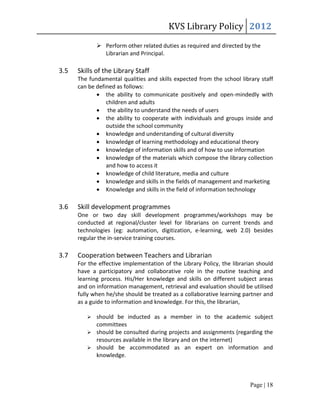 KVS Library Policy 2012
              Perform other related duties as required and directed by the
               Librarian and Principal.

3.5   Skills of the Library Staff
      The fundamental qualities and skills expected from the school library staff
      can be defined as follows:
              the ability to communicate positively and open-mindedly with
                 children and adults
              the ability to understand the needs of users
              the ability to cooperate with individuals and groups inside and
                 outside the school community
              knowledge and understanding of cultural diversity
              knowledge of learning methodology and educational theory
              knowledge of information skills and of how to use information
              knowledge of the materials which compose the library collection
                 and how to access it
              knowledge of child literature, media and culture
              knowledge and skills in the fields of management and marketing
              Knowledge and skills in the field of information technology

3.6   Skill development programmes
      One or two day skill development programmes/workshops may be
      conducted at regional/cluster level for librarians on current trends and
      technologies (eg: automation, digitization, e-learning, web 2.0) besides
      regular the in-service training courses.

3.7   Cooperation between Teachers and Librarian
      For the effective implementation of the Library Policy, the librarian should
      have a participatory and collaborative role in the routine teaching and
      learning process. His/Her knowledge and skills on different subject areas
      and on information management, retrieval and evaluation should be utilised
      fully when he/she should be treated as a collaborative learning partner and
      as a guide to information and knowledge. For this, the librarian,

          should be inducted as a member in to the academic subject
           committees
          should be consulted during projects and assignments (regarding the
           resources available in the library and on the internet)
          should be accommodated as an expert on information and
           knowledge.



                                                                         Page | 18
 