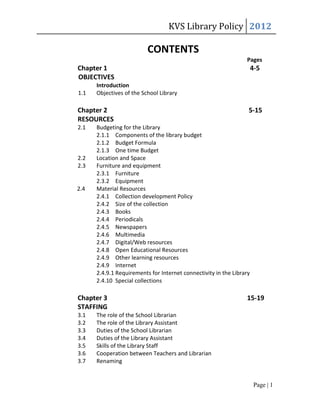 KVS Library Policy 2012

                          CONTENTS
                                                                 Pages
Chapter 1                                                             4-5
OBJECTIVES
      Introduction
1.1   Objectives of the School Library

Chapter 2                                                         5-15
RESOURCES
2.1   Budgeting for the Library
      2.1.1 Components of the library budget
      2.1.2 Budget Formula
      2.1.3 One time Budget
2.2   Location and Space
2.3   Furniture and equipment
      2.3.1 Furniture
      2.3.2 Equipment
2.4   Material Resources
      2.4.1 Collection development Policy
      2.4.2 Size of the collection
      2.4.3 Books
      2.4.4 Periodicals
      2.4.5 Newspapers
      2.4.6 Multimedia
      2.4.7 Digital/Web resources
      2.4.8 Open Educational Resources
      2.4.9 Other learning resources
      2.4.9 Internet
      2.4.9.1 Requirements for Internet connectivity in the Library
      2.4.10 Special collections

Chapter 3                                                        15-19
STAFFING
3.1   The role of the School Librarian
3.2   The role of the Library Assistant
3.3   Duties of the School Librarian
3.4   Duties of the Library Assistant
3.5   Skills of the Library Staff
3.6   Cooperation between Teachers and Librarian
3.7   Renaming


                                                                       Page | 1
 