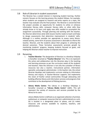 KVS Library Policy 2012

3.8   Role of Librarian in student assessment
      The librarian has a vested interest in improving student learning. His/her
      concern focuses on the learning process the student follows. For example,
      when students are assigned to research and write reports on a topic, the
      teacher may evaluate only the final product. The librarian is concerned that
      the project provides an opportunity for students to utilize or enhance
      information literacy skills, computer literacy skills, or other skills they
      already know or to learn and apply new skills needed to accomplish the
      assignment successfully. Through planning and working with the teacher,
      the librarian determines what skills lessons he/she needs to teach and helps
      to design assessments that determine improvement in students’ skills.
      Although it is neither possible nor appropriate to assess every library-
      related activity, some form of process assessment is desirable to inform the
      teacher, librarian, and the students about their progress in achieving the
      desired outcomes. These formative assessments promote growth by
      monitoring students’ progress, keeping students focused on goals, and
      helping the librarian and/or teacher to improve instruction.

3.9   Renaming
        i.   Teacher-librarian: The designation of librarian in a Kendriya Vidyalay
             is hereafter renamed as “Teacher-librarian” (TL). This is to represent
             the active and collaborative role the librarians play in the teaching
             and learning processes as per the curriculum needs of the students
             and teachers. Now the Librarian is not only the custodian of library
             resources but also a teacher, instructional partner, information
             specialist, and program administrator. In the teacher role, the school
             librarian develops and implements curricula relating to information
             literacy and inquiry. A Teacher-librarian supports and implements
             the vision of his/her school communities through advocating and
             building effective library and information services and programs that
             contribute to the development of lifelong learners.

       ii.   Library Media Centre: The Library in a Kendriya Vidyalaya is
             hereafter renamed as “Library Media Centre” (LMC). This will
             represent the variety of resources and services provided by the
             library to its users.

             Library Media Centre is defined as an organized collection of printed,
             audiovisual, or computer resources that (a) is administered as a unit,
             (b) is located in a designated place or places, and (c) makes
             resources and services available to students, teachers, and
             administrators.


                                                                         Page | 19
 
