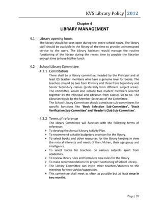 KVS Library Policy 2012

                                   Chapter 4
                      LIBRARY MANAGEMENT
4.1   Library opening hours
      The library should be kept open during the entire school hours. The library
      staff should be available in the library all the time to provide uninterrupted
      service to the users. The Library Assistant would manage the routine
      functioning of the library during the recess time to provide the librarian
      enough time to have his/her lunch.

4.2   School Library Committee
      4.2.1 Constitution
             There shall be a library committee, headed by the Principal and at
             least 05 teacher members who have a genuine love for books. The
             teachers should be two from Primary and three from Secondary and
             Senior Secondary classes (preferably from different subject areas).
             The committee would also include two student members selected
             together by the Principal and Librarian from Classes VII to XII. The
             Librarian would be the Member-Secretary of the Committee.
             The School Library Committee should constitute sub-committees for
             specific functions like ‘Book Selection Sub-Committee’, ‘Stock
             Verification Sub-Committee’ and ‘Reader’s Club Sub-Committee’.

      4.2.2 Terms of reference
             The library Committee will function with the following terms of
             reference:
            To develop the Annual Library Activity Plan.
            To recommend suitable budgetary provision for the library.
            To select books and other resources for the library keeping in view
             the natural interests and needs of the children, their age group and
             intelligence.
            To select books for teachers on various subjects apart from
             academics.
            To review library rules and formulate new rules for the library
            To make recommendations for proper functioning of School Library.
            The Library Committee can invite other teachers/students to the
             meetings for their advice/suggestion.
            This committee shall meet as often as possible but at least once in
             two months.




                                                                          Page | 20
 