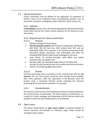 KVS Library Policy 2012

4.3   Library Automation
      Library automation may be defined as the application of computers to
      perform some of the traditional library housekeeping activities such as
      acquisition, circulation, cataloguing, stock verification, serials control, etc.

      4.3.1 Software
      E-Granthalaya (Version 3.0 or the latest) developed by National Informatics
      Centre (NIC) shall be the uniform library software for KV Libraries all over
      the country.

      4.3.2 Requirements for Library automation
      4.3.2.1     Physical
        i.    Software package (e-Granthalaya)
       ii.    Two (2) computer systems with the latest configuration (Windows 7,
              4GB RAM, 500 GB hard disc, DVD writers) with UPS and are
              networked (LAN). One computer is for technical processing of the
              documents (books, periodicals, and multimedia) and other for
              providing OPAC (Online Public Access Catalogue) to the users.
       iii.   Laser Printer, for printing barcodes, spine labels and related
              materials (slips, user guides, etc).
       iv.    Barcode reader, for reading barcodes fixed on the books and
              member ID cards during the time of circulation and stock verification
        v.    Scanner, for preparing digital documents.

      4.3.3.2        Human
      Technical processing (retro conversion) of the existing stock shall be out
      sourced. This one time process would be done through locally available
      data- entry operators under the supervision of the librarian. Once the
      present stock is converted, librarian should undertake the technical
      processing of the new stock as and when it is accessed.

      4.3.3          Standardisation
      The librarian should ensure that standard procedures are being followed in
      the overall process of automation. The future aspects of automation, i.e.,
      creation of a union catalogue and networking of all KV libraries would only
      possible if uniformity and standardization are maintained.


4.4   Open access
      The library should follow an open access system to provide freedom to
      choose resources and facilitate its maximum usage. Books should be
      arranged in open shelves.

                                                                            Page | 21
 