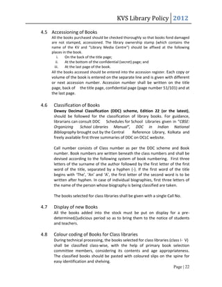 KVS Library Policy 2012

4.5 Accessioning of Books
      All the books purchased should be checked thoroughly so that books fond damaged
      are not stamped, accessioned. The library ownership stamp (which contains the
      name of the KV and “Library Media Centre”) should be affixed at the following
      places in the book.
          i.   On the back of the title page;
         ii.   At the bottom of the confidential (secret) page; and
        iii.   At the last page of the book.
      All the books accessed should be entered into the accession register. Each copy or
      volume of the book is entered on the separate line and is given with different
      or next accession number. Accession number shall be written on the title
      page, back of the title page, confidential page (page number 51/101) and at
      the last page.

4.6    Classification of Books
       Dewey Decimal Classification (DDC) scheme, Edition 22 (or the latest),
       should be followed for the classification of library books. For guidance,
       librarians can consult DDC Schedules for School Libraries given in “CBSE:
       Organizing      School Libraries Manual”, DDC in Indian National
       Bibliography brought out by the Central      Reference Library, Kolkata and
       freely available first three summaries of DDC on OCLC website.

       Call number consists of Class number as per the DDC scheme and Book
       number. Book numbers are written beneath the class numbers and shall be
       devised according to the following system of book numbering. First three
       letters of the surname of the author followed by the first letter of the first
       word of the title, separated by a hyphen (-). If the first word of the title
       begins with ‘The’, ‘An’ and ‘A’, the first letter of the second word is to be
       written after hyphen. In case of individual biographies, first three letters of
       the name of the person whose biography is being classified are taken.

       The books selected for class libraries shall be given with a single Call No.

4.7    Display of new Books
       All the books added into the stock must be put on display for a pre-
       determined/judicious period so as to bring them to the notice of students
       and teachers.

4.8    Colour coding of Books for Class libraries
       During technical processing, the books selected for class libraries (class I- V)
       shall be classified class-wise, with the help of primary book selection
       committee members, considering its contents and age appropriateness.
       The classified books should be pasted with coloured slips on the spine for
       easy identification and shelving.
                                                                              Page | 22
 