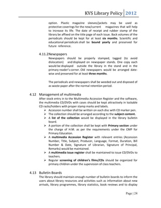 KVS Library Policy 2012
            option. Plastic magazine sleeves/jackets may be used as
            protective coverings for the new/current magazines that will help
            to increase its life. The date of receipt and rubber stamp of the
            library be affixed on the title page of each issue. Back volumes of the
            periodicals should be kept for at least six months. Scientific and
            educational periodicals shall be bound yearly and preserved for
            future reference.

     4.11.2 Newspapers
            Newspapers should be properly stamped, tagged (to avoid
            dislocation) and displayed on newspaper stands. One copy each
            would be displayed outside the library in the stand and in the
            primary reader’s corner. Old newspapers would be arranged date-
            wise and preserved for at least three months.

            The periodicals and newspapers shall be weeded out and disposed of
            as waste paper after the normal retention period.

4.12 Management of multimedia
     After stock entry in to the Multimedia Accession Register and the software,
     the multimedia CD/DVDs with cases should be kept attractively in lockable
     CD racks/holders with proper stamp marks and labels.
          Accession number shall be written on each disc with CD marker pen.
          The collection should be arranged according to the subject content.
          A list of the collection would be displayed in the library bulletin
             board.
          A portion of the collection shall be kept with Primary section under
             the charge of H.M. as per the requirements under the CMP for
             Primary Education.
          A multimedia Accession Register with relevant entries (Accession
             Number, Title, Subject, Producer, Language, Format, Duration, Bill
             Number & Date, Signature of Librarian, Signature of Principal,
             Remarks) would be maintained.
          A multimedia issue register shall be maintained to issue CD/DVDs to
             teachers.
          Regular screening of children’s films/CDs should be organized for
             primary children under the supervision of class teachers.

4.13 Bulletin Boards
     The library should maintain enough number of bulletin boards to inform the
     users about library resources and activities such as information about new
     arrivals, library programmes, library statistics, book reviews and to display

                                                                         Page | 24
 