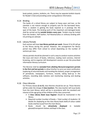 KVS Library Policy 2012
      book jackets, posters, bulletins, etc. There may be separate bulletin boards
      for Reader’s Club and providing career and guidance information.

4.14 Binding
      The books of a school library are subject to heavy wear and tear, as the
      clientele is not mature enough to properly care for the borrowed items.
      There is wisdom in getting the book repaired as it prolongs the life
      span of the book. The binding work of the important and damaged books
      shall be carried out by outside binders every year. Tenders may be invited
      from the binders. Half leather, Full Rexene/calico or ordinary binding with
      ink printing are advised.

4.15 Library Periods
      Each section will have two library periods per week. Classes VI to XII will go
      to the library during this period. However, the arrangement for library
      period may differ from school to school depending on the number of
      sections per class.

      Library periods should be planned in such a way to conduct routine activities
      like issue and return of books, reference, reading room services, internet
      browsing, and to organise skill development sessions as per the prescribed
      information literacy curriculum.

      The librarian shall be excluded from allotting library/arrangement periods
      in the first and last periods to allow him/her to carry out stock rectification
      (replacing of returned books and mending the shelves), proper arrangement
      of periodicals, newspapers, furniture, records, taking back-up in the
      software, recording daily statistics and monitoring cleaning and dusting
      activities.

4.16 Class Libraries
      For Primary classes (1 to V), class libraries should be set up. These libraries
      will be under the charge of class teachers. The class teacher will issue books
      from the main library, which will be in accordance with the standard and
      interest of the age group of the children of the class concerned.
           A Class Library Book Issue Register should be maintained in the
              library.
           Required number (number of books = Total number of students+ 10
              (books for displaying on the class library book shelf) of colour coded
              books shall be issued from the main library.
           Books       should    be     attractively     displayed    in    lockable
              glassed/transparent shelves and kept in the class.

                                                                           Page | 25
 