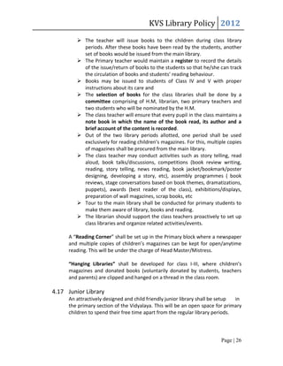KVS Library Policy 2012
          The teacher will issue books to the children during class library
           periods. After these books have been read by the students, another
           set of books would be issued from the main library.
          The Primary teacher would maintain a register to record the details
           of the issue/return of books to the students so that he/she can track
           the circulation of books and students’ reading behaviour.
          Books may be issued to students of Class IV and V with proper
           instructions about its care and
          The selection of books for the class libraries shall be done by a
           committee comprising of H.M, librarian, two primary teachers and
           two students who will be nominated by the H.M.
          The class teacher will ensure that every pupil in the class maintains a
           note book in which the name of the book read, its author and a
           brief account of the content is recorded.
          Out of the two library periods allotted, one period shall be used
           exclusively for reading children’s magazines. For this, multiple copies
           of magazines shall be procured from the main library.
          The class teacher may conduct activities such as story telling, read
           aloud, book talks/discussions, competitions (book review writing,
           reading, story telling, news reading, book jacket/bookmark/poster
           designing, developing a story, etc), assembly programmes ( book
           reviews, stage conversations based on book themes, dramatizations,
           puppets), awards (best reader of the class), exhibitions/displays,
           preparation of wall magazines, scrap books, etc
          Tour to the main library shall be conducted for primary students to
           make them aware of library, books and reading.
          The librarian should support the class teachers proactively to set up
           class libraries and organize related activities/events.

      A “Reading Corner” shall be set up in the Primary block where a newspaper
      and multiple copies of children’s magazines can be kept for open/anytime
      reading. This will be under the charge of Head Master/Mistress.

      “Hanging Libraries” shall be developed for class I-III, where children’s
      magazines and donated books (voluntarily donated by students, teachers
      and parents) are clipped and hanged on a thread in the class room.

4.17 Junior Library
      An attractively designed and child friendly junior library shall be setup in
      the primary section of the Vidyalaya. This will be an open space for primary
      children to spend their free time apart from the regular library periods.




                                                                         Page | 26
 