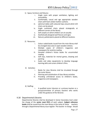 KVS Library Policy 2012
        1) Space, furniture and fixtures:
                      i. Single room with proper ventilation, lighting and
                          accessibility.
                     ii. Comfortable, casual and age appropriate wooden
                          chairs with foam and/or leather cushions.
                    iii. spherical tables with coloured tops around which 2/4
                          chairs can be placed
                    iv. Single cushioned chairs placed strategically at
                          different corners of the library.
                     v. Soft carpets on which children can sit casually
                    vi. Aesthetically designed wall fixtures and signs
                   vii. Natural, potted plants placed at different locations

        2) Resources:
                    i.         Colour coded books issued from the main library shall
                               be arranged class-wise in open wooden shelves.
                        ii.    Multiple copies of children’s magazines and
                               newspapers for anytime reading
                        iii.   Donated children’s fiction books for uncontrolled
                               reading
                        iv.    Soft toys, materials for mental games, drawing and
                               painting
                         v.    Audio and video equipments to develop language
                               learning skills and screen children’s films

         3) Activities:
                      i.       Books for class libraries shall be circulated through
                               the Junior library
                         ii.   Planning and coordination of class library activities
                        iii.   Providing unhindered access to children’s books,
                               magazines and newspapers.



         4) Staffing:
                         i.    A qualified Junior Librarian or a primary teacher or a
                               group/committee of primary teachers who works
                               under the guidance of the librarian.

4.18 Departmental Libraries
     Departmental libraries shall be developed in Senior Secondary level under
     the charge of the senior most PGTs of each subject. Subject reference
     books shall be issued from the main library in the name of these teachers
     through a Departmental library issue register. The teacher in-charge should
                                                                            Page | 27
 