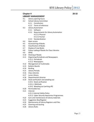 KVS Library Policy 2012

Chapter 4                                           20-32
LIBRARY MANAGEMENT
4.1    Library opening hours
4.2    School Library Committee
       4.2.1 Constitution
       4.2.2 Terms of reference
4.3    Library Automation
       4.3.1 Software
       4.3.2 Requirements for Library Automation
                4.3.2.1 Physical
                4.3.2.2 Human
       4.3.3 Standardization
4.4    Open access
4.5    Accessioning of Books
4.6    Classification of Books
4.7    Display of new Books
4.8    Colour coding of Books for Class Libraries
4.9    OPAC
4.10   Shelving of Books
4.11   Organizing Periodicals and Newspapers
       4.11.1 Periodicals
       4.11.2 Newspapers
4.12   Management of multimedia
4.13   Bulletin Boards
4.14   Binding
4.15   Library Periods
4.16   Class Libraries
4.17   Junior Library
4.18   Departmental Libraries
4.19   Stock verification and weeding out
       4.19.1 Stock verification
       4.19.1.1 Methods
       4.19.2 Weeding out (writing off)
4.20   Permissible loss
4.21   Internet
       4.21.1 Internet Safety Policy
       4.21.2 Cyber Security Awareness Programmes
4.22   Care and maintenance of Library materials
4.23   Suggestion Box/Register
4.24   Maintenance of Library Registers and Files
4.25   Cleaning and dusting
4.26   Library Rules


                                                     Page | 2
 