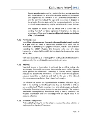 KVS Library Policy 2012
             Regular weeding out should be conducted at least once a year along
             with Stock Verification. A list of books to be weeded out/written off
             shall be prepared and submitted to the Condemnation committee. It
             shall be convinced about the logic and economics of disposal of
             these books. Once the approval of the competent authority has been
             obtained, necessary postings may be made in the Accession Register.

             The weeded out books shall be affixed with a stamp with the
             wording “weeded” and dated signature of librarian on the title and
             secret pages. These shall be auctioned to students at a nominal cost
             of Rs. 1/2/3 per book.

4.20 Permissible loss
      Loss of five volumes per one thousand volumes of books issued/consulted
      in a year may be taken as reasonable provided such losses are not
      attributable to dishonesty or negligence. However, loss of a book of a value
      exceeding Rs. 1,000/- (Rupees One thousand only) and rare books
      irrespective of value shall invariably be investigated and appropriate action
      will be taken.

      From each class library, 5-10 damaged/not usable/out dated books can be
      recommended for weeding out (condemnation) every year.

4.21 Internet
      Expanded access to information is achieved by providing cutting-edge
      technologies that enable the school library media centre to function as a
      virtual gateway to information. Technology is used to acquire, organize,
      produce and disseminate information. The school library media specialist
      provides leadership to students and staff in the use of the Internet,
      electronic resources and other library-based technologies.

      The librarian can provide the support to show that these resources are just
      tools in the learning and teaching process; they are means to an end and
      not an end in itself. What is important here is to select relevant and quality
      information from the Internet in the shortest time possible. The students
      themselves should gradually develop the ability to locate, synthesise, and
      integrate information and new knowledge from all subject areas in the
      resource collection.

4.21.1 Internet Safety Policy
       “Internet Safety Policy” is for the school to monitor the online activities of
      students (minors) and staff members.


                                                                           Page | 29
 