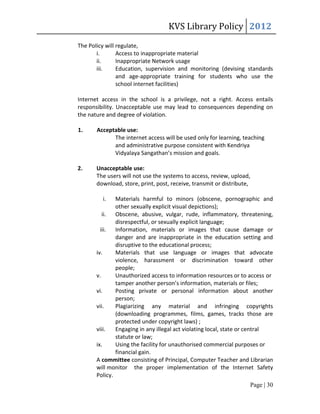 KVS Library Policy 2012
The Policy will regulate,
       i.       Access to inappropriate material
       ii.      Inappropriate Network usage
       iii.     Education, supervision and monitoring (devising standards
                and age-appropriate training for students who use the
                school internet facilities)

Internet access in the school is a privilege, not a right. Access entails
responsibility. Unacceptable use may lead to consequences depending on
the nature and degree of violation.

1.     Acceptable use:
             The internet access will be used only for learning, teaching
             and administrative purpose consistent with Kendriya
             Vidyalaya Sangathan’s mission and goals.

2.     Unacceptable use:
       The users will not use the systems to access, review, upload,
       download, store, print, post, receive, transmit or distribute,

         i.    Materials harmful to minors (obscene, pornographic and
               other sexually explicit visual depictions);
          ii. Obscene, abusive, vulgar, rude, inflammatory, threatening,
               disrespectful, or sexually explicit language;
         iii.  Information, materials or images that cause damage or
               danger and are inappropriate in the education setting and
               disruptive to the educational process;
       iv.     Materials that use language or images that advocate
               violence, harassment or discrimination toward other
               people;
       v.      Unauthorized access to information resources or to access or
               tamper another person’s information, materials or files;
       vi.     Posting private or personal information about another
               person;
       vii.    Plagiarizing any material and infringing copyrights
               (downloading programmes, films, games, tracks those are
               protected under copyright laws) ;
       viii.   Engaging in any illegal act violating local, state or central
               statute or law;
       ix.     Using the facility for unauthorised commercial purposes or
               financial gain.
       A committee consisting of Principal, Computer Teacher and Librarian
       will monitor the proper implementation of the Internet Safety
       Policy.
                                                                    Page | 30
 