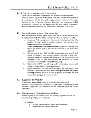 KVS Library Policy 2012

4.21.2 Cyber Security Awareness Programmes
      Cyber security awareness programmes and internet skill development
      sessions shall be organized in the school with the help of internal/external
      groups/agencies on the safe and purposeful use of internet. One such
      example is, the Information Security Education and Awareness (ISEA)
      Programmes initiated by the Department of Information Technology,
      Ministry of Communications and Information Technology, Govt of India.


4.22 Care and maintenance of Library materials
      Key environmental factors which affect the life of library materials are
      dust/dirt, heat, relative humidity, pests, pollutants, and exposure to light.
         i. Integrated Pest Management: Insects and pests such as Silverfish,
             booklice, firebrat, beetles, termites, rodents, and vermin infest
             books due to poor housekeeping.
             A pest management/control programme (fumigation, cleaning, etc)
             should be carried out in the Library annually or as and when
             required.
        ii. Climate control: Very high humidity encourages mold growth and
             insect infestations. Low humidity causes materials to lose their
             flexibility. Generally, the relative humidity in the library should be
             between 30-50%. The ideal temperature is 18-20 Celsius. The Library
             may be recommended for air conditioning (AC).
       iii. Multimedia CD/DVDs should keep under temperature control and
             should be cleaned with a nonabrasive tissue.
       iv. Handling of Library materials and equipments: The students and staff
             members should be given with instructions/guidance on the proper
             handling of library materials (books, magazine, multimedia etc) and
             equipments (computers, e-readers, etc).

4.23 Suggestion Box/Register
      A suggestion box/register should be kept in the library to record
      suggestions/recommendations by users for new books, other resources and
      services. Suggestions shall be placed for the consideration of the Library
      Committee.

4.24 Maintenance of Library Registers and Files
      The library should invariably maintain the following registers and files for
      the proper up keeping of its resources.

         1. Registers
              i. Accession register (hard bound with thick pages )
             ii. Newspaper and Periodical register
                                                                            Page | 31
 