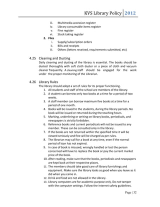 KVS Library Policy 2012
            iii.   Multimedia accession register
            iv.    Library consumable items register
             v.    Fine register
            vi.    Stock taking register
        2. Files
              i.   Supply/subscription orders
             ii.   Bills and receipts
            iii.   Others (letters received, requirements submitted, etc)

4.25 Cleaning and Dusting
     Daily cleaning and dusting of the library is essential. The books should be
     dusted thoroughly with soft cloth duster or a piece of cloth and vacuum
     cleaner frequently. A cleaning staff should be engaged for the work
     under the proper monitoring of the Librarian.

4.26 Library Rules
     The library should adopt a set of rules for its proper functioning.
        1. All students and staff of the school are members of the library.
        2. A student can borrow only two books at a time for a period of two
             weeks.
        3. A staff member can borrow maximum five books at a time for a
             period of one month.
        4. Books will be issued to the students, during the library periods. No
             book will be issued or returned during the teaching hours.
        5. Marking, underlining or writing on library books, periodicals, and
             newspapers is strictly forbidden.
        6. Reference books and current periodicals will not be issued to any
             member. These can be consulted only in the library.
        7. If the books are not returned within the specified time it will be
             viewed seriously and fine will be charged as per rules.
        8. The librarian may call for a book at any time, even if the normal
             period of loan has not expired.
        9. In case of book is misused, wrongly handled or lost the person
             concerned will have to replace the book or pay the current market
             price of the book.
        10. After reading, make sure that the books, periodicals and newspapers
             are kept back at their respective places.
        11. The members should take good care of library furnishings and
             equipment. Make sure the library looks as good when you leave as it
             did when you came in.
        12. Drink and food are not allowed in the Library.
        13. Library computers are for academic purpose only. Do not tamper
             with the computer settings. Follow the internet safety guidelines.

                                                                       Page | 32
 