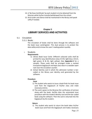 KVS Library Policy 2012
        14. A ‘No Dues Certificate’ by each student is to be obtained from the
            librarian while his/her transfer/withdrawal from the school.
        15. Strict order and silence shall be maintained in the library and speak
            softly if needed.




                                  Chapter 5
            LIBRARY SERVICES AND ACTIVITIES
5.1   Circulation
      5.1.1 Books
            The circulation of books shall be done through the software and
            the book issue card/register. This dual process is to protect the
            data safely and to know the users’ reading pattern quickly.

       i.   Students
            Requirements
               1) Library Book Issue Cards: Different coloured cards shall be
                   printed for easy identification (class VI-VIII, light blue; IX & X,
                   light green; XI & XII, light yellow). (See Appendix-V for a
                   sample). These cards shall be arranged inside a marked
                   transparent bag/pouch and kept class-wise in a wooden open
                   rack near the circulation counter.
               2) School Identity card in which the admission number is bar-
                   coded or the library user identity card generated by the
                   software.

            Procedure
                   Issue
                  1) The student who wants to issue a book finds his book issue
                     card from the bag/pouch of his/her class and make
                     necessary entries.
                  2) The card is given to the librarian (for verification of entries)
                     along with the book. He/She does the automated issue
                     procedure with the student identity card and the bar-coded
                     book using the software. Then the card is returned into the
                     bag/pouch by the student.

                  Return
                  1) The student who wants to return the book takes his/her
                     book issue card from the bag/pouch and makes necessary
                                                                            Page | 33
 