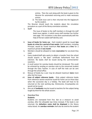 KVS Library Policy 2012
                 entries. Then the card along with the book is given to the
                 librarian for automated returning and to make necessary
                 entries.
              2) The book issue card is then returned into the bag/pouch
                 by the student.
        The librarian should teach the students about the circulation
        procedure as a part of the library orientation activities.
  ii.   Staff
                The issue of books to the staff members is through the staff
                book issue register, in which every staff member has his/her
                own page. The circulation is also done automatically with the
                help of the bar-coded staff identity card.

 iii.   Issue of books for home use - Each student would be issued two
        books at a time for a period of two weeks. Staff members, including
        Principal, would be issued maximum five books at a time for a
        maximum period of one month.
 iv.    Members should be allowed to make reservation for any book they
        need.
  v.    Every student/staff who wants to obtain a transfer from the school
        should acquire a “No dues” certificate beforehand from the
        Librarian. No books shall be issued during the summer/winter
        vacations.
 vi.    A recall system for overdue books should be introduced. This could
        be achieved by sending an overdue note to the concerned student
        through the Class Teacher. In case of staff the note can be sent
        through the school office.
vii.    Reissue of books by a user may be allowed maximum twice more
        after the first issue.
viii.   Issue of subject reference books - Only subject reference books
        from reference section would be issued for home use on those days
        when the successive day is a holiday. The book will have to be
        returned on the next working day. Dictionaries, Encyclopedias etc
        would not be issued.
 ix.    One set of textbooks may be issued to teachers for the subject being
        taught by them for the whole session.

  x.    Overdue fine
        Students:
        Students are exempted from fine. But as a measure to avoid
        overdue, after the allowable two times renewal, if the book is not
        returned, the defaulters name shall be displayed in the library
        notice board. An overdue reminder shall also be send to the student

                                                                    Page | 34
 