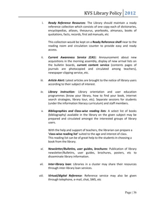 KVS Library Policy 2012
   i.   Ready Reference Resources: The Library should maintain a ready
        reference collection which consists of one copy each of dictionaries,
        encyclopedias, atlases, thesaurus, yearbooks, almanacs, books of
        quotations, facts, records, first aid manuals, etc

        This collection would be kept on a Ready Reference shelf near to the
        reading room and circulation counter to provide easy and ready
        access.

  ii.   Current Awareness Service (CAS): Announcement about new
        acquisitions in the morning assembly, display of new arrival lists on
        the bulletin boards, current content service (contents pages of
        journals are photocopied and circulated among teachers),
        newspaper clipping service, etc.

 iii.   Article Alert: Latest articles are brought to the notice of library users
        according to their subject of interest.

 iv.    Library instruction: Library orientation and user education
        programmes (know your library, how to find your book, internet
        search strategies, library tour, etc). Separate sessions for students
        (under the information literacy curriculum) and staff members.

  v.    Bibliographies and Class-wise reading lists: A select list of books
        (bibliography) available in the library on the given subject may be
        prepared and circulated amongst the interested groups of library
        users.

        With the help and support of teachers, the librarian can prepare a
        ‘class-wise reading list’ suited to the age and interest of class.
        This reading list can be of great help to the students in choosing a
        book from the library.

 vi.    Newsletter/Bulletins, user guides, brochures: Publication of library
        newsletter/Bulletins, user guides, brochures, posters, etc to
        disseminate library information.

vii.    Inter-library loan: Libraries in a cluster may share their resources
        through inter-library loan services.

viii.   Virtual/digital Reference: Reference service may also be given
        through telephone, e-mail, chat, SMS, etc



                                                                       Page | 36
 