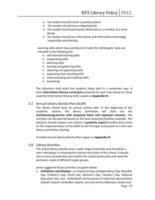 KVS Library Policy 2012
           the student should create a quality product
           the student should learn independently
           the student should participate effectively as a member of a work
            group
           the student should use information and information technology
            responsibly and ethically.

      Learning skills which may contribute to make this ‘philosophy’ alive are
      included in the following list:
           self-directed learning skills
           cooperating skills
           planning skills
           locating and gathering skills
           selecting and appraising skills
           organising and recording skills
           communicating and realising skills
           evaluating

     The Librarians shall teach the students these skills in a systematic way. A
     basic information literacy curriculum prepared for each class based on these
     essential information literacy skills is given as Appendix-III.

5.7 Annual Library Activity Plan (ALAP)
     The library should have an annual activity plan. In the beginning of the
     academic session, the library committee will chart out the
     activities/programmes with proposed dates and expected outcome. The
     activities can be planned based on the local resources/facilities available. The
     Librarian should prepare and submit a quarterly report/monthly diary entry
     on the implementation of the ALAP to the Principal and present it in the next
     library committee meeting.

     A model Annual Library Activity Plan is given as Appendix-IV

5.8 Library Activities
     The school library should cover a wide range of activities and should be a
     main role player in achieving the mission and vision of the school. It should
     aim to serve all potential users within the school community and meet the
     particular needs of different target groups.

     Some suggested library activities are given below.
     1. Exhibitions and Displays: on important days (Independence Day, Republic
        Day, Children’s Day, Youth Day, Women’s Day, Teacher’s Day, National
        Education Day, etc), birth/death anniversaries of important personalities
        (Gandhi Jayanti, Ambedkar Jayanti, etc) and events (Olympics, Asiad, etc)
                                                                        Page | 39
 