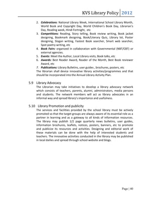 KVS Library Policy 2012
     2. Celebrations: National Library Week, International School Library Month,
        World Book and Copyright Day, World Children’s Book Day, Librarian’s
        Day, Reading week, Hindi Fortnight, etc
     3. Competitions: Reading, Story telling, Book review writing, Book jacket
        designing, Bookmark designing, Book/Literary Quiz, Library lot, Poster
        designing, Slogan writing, Fastest Book searcher, Smart web searcher,
        Spot poetry writing, etc
     4. Book Fairs: organized in collaboration with Governmental (NBT/CBT) or
        external agencies.
     5. Events: Meet the Author, Local Library visits, Book talks, etc
     6. Awards: Best Reader Award, Reader of the Month, Best Book reviewer
        Award, etc
     7. Publications: Library Bulletins, user guides , brochures, posters, etc
     The librarian shall device innovative library activities/programmes and that
     should be incorporated into the Annual Library Activity Plan.

5.9 Library Advocacy
     The Librarian may take initiatives to develop a library advocacy network
     which consists of teachers, parents, alumni, administrators, media persons
     and students. The network members will act as library advocates in an
     informal way and spread library’s importance and usefulness.

5.10 Library Promotion and publicity
     The services and facilities provided by the school library must be actively
     promoted so that the target groups are always aware of its essential role as a
     partner in learning and as a gateway to all kinds of information resources.
     The library may publish 1/2 page quarterly news bulletins, user guides,
     information brochures, leaflets, notices, posters, banners, etc to promote
     and publicize its resources and activities. Designing and editorial work of
     these materials can be done with the help of interested students and
     teachers. The innovative activities conducted in the library may be published
     in local dailies and spread through school website and blogs.




                                                                          Page | 40
 