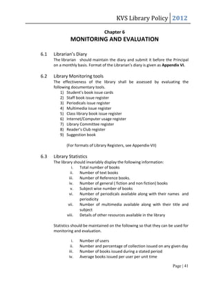 KVS Library Policy 2012

                                  Chapter 6
               MONITORING AND EVALUATION

6.1   Librarian’s Diary
      The librarian should maintain the diary and submit it before the Principal
      on a monthly basis. Format of the Librarian’s diary is given as Appendix VI.

6.2   Library Monitoring tools
      The effectiveness of the library shall be assessed by evaluating the
      following documentary tools.
          1) Student’s book issue cards
          2) Staff book issue register
          3) Periodicals issue register
          4) Multimedia issue register
          5) Class library book issue register
          6) Internet/Computer usage register
          7) Library Committee register
          8) Reader’s Club register
          9) Suggestion book

             (For formats of Library Registers, see Appendix-VII)

6.3   Library Statistics
      The library should invariably display the following information:
                  i. Total number of books
                 ii. Number of text books
               iii.  Number of Reference books.
                iv. Number of general ( fiction and non fiction) books
                 v. Subject wise number of books
                vi. Number of periodicals available along with their names and
                     periodicity
               vii. Number of multimedia available along with their title and
                     subject
              viii. Details of other resources available in the library

      Statistics should be maintained on the following so that they can be used for
      monitoring and evaluation.

                i.   Number of users
               ii.   Number and percentage of collection issued on any given day
              iii.   Number of books issued during a stated period
              iv.    Average books issued per user per unit time

                                                                          Page | 41
 