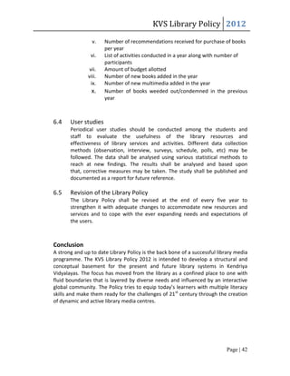 KVS Library Policy 2012
                 v.    Number of recommendations received for purchase of books
                       per year
                vi.    List of activities conducted in a year along with number of
                       participants
                vii.   Amount of budget allotted
               viii.   Number of new books added in the year
                 ix.   Number of new multimedia added in the year
                 x.    Number of books weeded out/condemned in the previous
                       year



6.4    User studies
       Periodical user studies should be conducted among the students and
       staff to evaluate the usefulness of the library resources and
       effectiveness of library services and activities. Different data collection
       methods (observation, interview, surveys, schedule, polls, etc) may be
       followed. The data shall be analysed using various statistical methods to
       reach at new findings. The results shall be analysed and based upon
       that, corrective measures may be taken. The study shall be published and
       documented as a report for future reference.

6.5    Revision of the Library Policy
       The Library Policy shall be revised at the end of every five year to
       strengthen it with adequate changes to accommodate new resources and
       services and to cope with the ever expanding needs and expectations of
       the users.



Conclusion
A strong and up to date Library Policy is the back bone of a successful library media
programme. The KVS Library Policy 2012 is intended to develop a structural and
conceptual basement for the present and future library systems in Kendriya
Vidyalayas. The focus has moved from the library as a confined place to one with
fluid boundaries that is layered by diverse needs and influenced by an interactive
global community. The Policy tries to equip today’s learners with multiple literacy
skills and make them ready for the challenges of 21st century through the creation
of dynamic and active library media centres.




                                                                           Page | 42
 