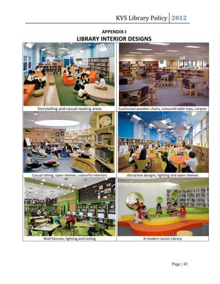 KVS Library Policy 2012

                                             APPENDIX-I
                             LIBRARY INTERIOR DESIGNS




   Storytelling and casual reading areas            Cushioned wooden chairs, coloured table tops, carpets




Casual sitting, open shelves, colourful interiors         Attractive designs, lighting and open shelves




       Wall fixtures, lighting and ceiling                          A modern Junior Library




                                                                                      Page | 43
 