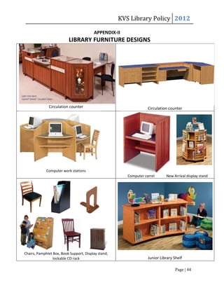 KVS Library Policy 2012

                                         APPENDIX-II
                          LIBRARY FURNITURE DESIGNS




              Circulation counter                                  Circulation counter




             Computer work stations
                                                        Computer carrel      New Arrival display stand




Chairs, Pamphlet Box, Book Support, Display stand,
                 lockable CD rack                                  Junior Library Shelf

                                                                                   Page | 44
 