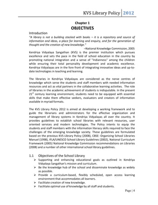 KVS Library Policy 2012

                                     Chapter 1
                                  OBJECTIVES
Introduction
“A library is not a building stacked with books – it is a repository and source of
information and ideas, a place for learning and enquiry, and for the generation of
thought and the creation of new knowledge.”
                                            –National Knowledge Commission, 2005
Kendriya Vidyalaya Sangathan (KVS) is the premier institution which pursues
excellence and sets the pace in the field of school education in the country by
promoting national integration and a sense of ''Indianness'' among the children
while ensuring their total personality development and academic excellence.
Kendriya Vidyalayas are in the fore front of integrating innovative ideas and up-to-
date technologies in teaching and learning.

The libraries in Kendriya Vidyalayas are considered as the nerve centres of
knowledge which serve the students and staff members with needed information
resources and act as vital partners in the collaborative learning activities. The role
of libraries in the academic achievement of students is indisputable. In the present
21st century learning environment, students need to be equipped with essential
skills that make them effective seekers, evaluators and creators of information
available in myriad formats.

The KVS Library Policy 2012 is aimed at developing a working framework and to
guide the librarians and administrators for the effective organization and
management of library systems in Kendriya Vidyalayas all over the country. It
provides guidelines to establish school libraries with relevant resources, user
oriented services and modern technologies. The Policy intents to equip the
students and staff members with the information literacy skills required to face the
challenges of the emerging knowledge society. These guidelines are formulated
based on the previous KVS Library Policy (2008), CBSE: Organizing School Libraries
Manuel (1998), IFLA/UNESCO School Library Guidelines (2002), National Curriculum
Framework (2005) National Knowledge Commission recommendations on Libraries
(2008) and a number of other international school library guidelines.

1.1      Objectives of the School Library
       Supporting and enhancing educational goals as outlined in Kendriya
        Vidyalaya Sangathan’s mission and curriculum.
       Be the knowledge hub of the school and disseminate knowledge as widely
        as possible.
       Provide a curriculum-based, flexibly scheduled, open access learning
        environment that accommodates all learners.
       Facilitate creation of new knowledge.
       Facilitate optimal use of knowledge by all staff and students.
                                                                       Page | 4
 