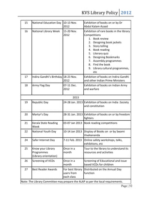 KVS Library Policy 2012

  15    National Education Day 10-13 Nov.       Exhibition of books on or by Dr
                               2012             Abdul Kalam Azaad
  16    National Library Week   15-20 Nov.      Exhibition of rare books in the library
                                2012            Competitions
                                                   1. Book review
                                                   2. Designing book jackets
                                                   3. Story telling
                                                   4. Book reading
                                                   5. Literary quiz
                                                   6. Designing Bookmarks
                                                   7. Assembly programmes
                                                   8. Find the book
                                                   9. Library cultural programmes,
                                                        etc
  17    Indira Gandhi’s Birthday 18-23 Nov.     Exhibition of books on Indira Gandhi
                                 2012           and other Indian Prime Ministers
  18    Army Flag Day           07-11 Dec.      Exhibition of books on Indian Army
                                2012            and warfare

                                       2013
  19    Republic Day            24-28 Jan. 2013 Exhibition of books on India :Society
                                                and constitution

  20    Martyr’s Day            28-31 Jan. 2013 Exhibition of books on or by freedom
                                                fighters
  21    Kerala State Reading    03-07 Jan 2013 Book reading competitions
        Week
  22    National Youth Day      10-14 Jan 2013 Display of Books on or by Swami
                                               Vivekananda
  24    Safer Internet Day      7-11 Feb. 2013 Online safety workshops, talks,
                                               exhibitions, etc
  25    Know your Library       Once in a       Tour to the library to understand its
        Programmes              month           resources and activities
        (Library orientation)
  26    Screening of VCDs       Once in a       Screening of Educational and issue
                                month           based VCDs for children
  27    Best Reader Awards      For best library Distributed on the Annual Day
                                users from       function
                                each class
Note: The Library Committee may prepare the ALAP as per the local requirements.
                                                                             Page | 52
 