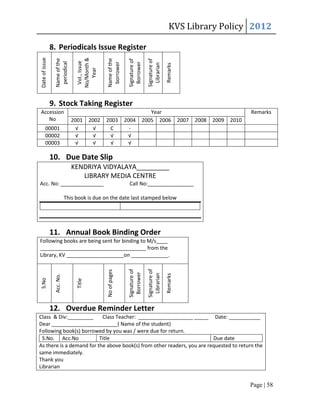 KVS Library Policy 2012
Date of issue
                8. Periodicals Issue Register



                                 No/Month &
                 Name of the




                                                Name of the


                                                               Signature of


                                                                              Signature of
                                  Vol., Issue
                  periodical




                                                                Borrower
                                                 borrower




                                                                                Librarian
                                                                                             Remarks
                                    Year
                9. Stock Taking Register
Accession                                                                    Year                                                  Remarks
   No                          2001      2002   2003          2004        2005 2006                    2007   2008   2009   2010
         00001                   √         √     C              -
         00002                   √         √      √             √
         00003                   √         √      √             √

                10. Due Date Slip
                               KENDRIYA VIDYALAYA_________
                                  LIBRARY MEDIA CENTRE
Acc. No: _______________                                       Call No:________________

                            This book is due on the date last stamped below




                11. Annual Book Binding Order
Following books are being sent for binding to M/s____
_____________________________________ from the
Library, KV ____________________on _____________.
                                                               Signature of


                                                                              Signature of
                                                No of pages



                                                                Borrower


                                                                                Librarian
                                                                                             Remarks
                 Acc. No.
S.No




                                 Title




                12. Overdue Reminder Letter
Class & Div:_________      Class Teacher: ___________________ _____ Date: ___________
Dear _______________________( Name of the student)
Following book(s) borrowed by you was / were due for return.
 S.No. Acc.No             Title                                          Due date
As there is a demand for the above book(s) from other readers, you are requested to return the
same immediately.
Thank you
Librarian


                                                                                                                                   Page | 58
 