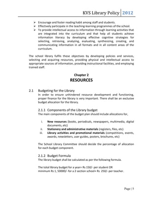 KVS Library Policy 2012
       Encourage and foster reading habit among staff and students.
       Effectively participate in the teaching-learning programmes of the school.
       To provide intellectual access to information through learning activities that
        are integrated into the curriculum and that help all students achieve
        information literacy by developing effective cognitive strategies for
        selecting, retrieving, analyzing, evaluating, synthesizing, creating, and
        communicating information in all formats and in all content areas of the
        curriculum.

The school library fulfils these objectives by developing policies and services,
selecting and acquiring resources, providing physical and intellectual access to
appropriate sources of information, providing instructional facilities, and employing
trained staff.

                                      Chapter 2
                                   RESOURCES

2.1      Budgeting for the Library
         In order to ensure unhindered resource development and functioning,
         proper finance for the library is very important. There shall be an exclusive
         budget allocation for the library.

         2.1.1 Components of the Library budget
         The main components of the budget plan should include allocations for,

            i.    New resources (books, periodicals, newspapers, multimedia, digital
                  documents, etc)
            ii.   Stationery and administrative materials (registers, files, etc)
           iii.   Library activities and promotional materials (competitions, events,
                  awards, newsletters, user guides, posters, brochures, etc)

         The School Library Committee should decide the percentage of allocation
         for each budget component.

         2.1.2 Budget Formula
         The library budget shall be calculated as per the following formula.

         The total library budget for a year= Rs 150/- per student OR
         minimum Rs 1, 50000/- for a 2 section school+ Rs 250/- per teacher.




                                                                                Page | 5
 