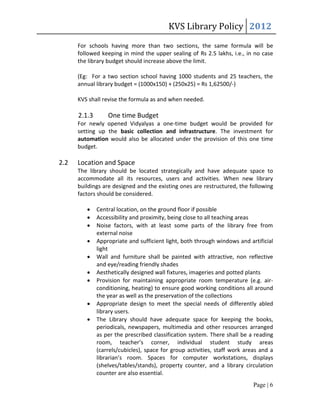 KVS Library Policy 2012
      For schools having more than two sections, the same formula will be
      followed keeping in mind the upper sealing of Rs 2.5 lakhs, i.e., in no case
      the library budget should increase above the limit.

      (Eg: For a two section school having 1000 students and 25 teachers, the
      annual library budget = (1000x150) + (250x25) = Rs 1,62500/-)

      KVS shall revise the formula as and when needed.

      2.1.3       One time Budget
      For newly opened Vidyalyas a one-time budget would be provided for
      setting up the basic collection and infrastructure. The investment for
      automation would also be allocated under the provision of this one time
      budget.

2.2   Location and Space
      The library should be located strategically and have adequate space to
      accommodate all its resources, users and activities. When new library
      buildings are designed and the existing ones are restructured, the following
      factors should be considered.

             Central location, on the ground floor if possible
             Accessibility and proximity, being close to all teaching areas
             Noise factors, with at least some parts of the library free from
              external noise
             Appropriate and sufficient light, both through windows and artificial
              light
             Wall and furniture shall be painted with attractive, non reflective
              and eye/reading friendly shades
             Aesthetically designed wall fixtures, imageries and potted plants
             Provision for maintaining appropriate room temperature (e.g. air-
              conditioning, heating) to ensure good working conditions all around
              the year as well as the preservation of the collections
             Appropriate design to meet the special needs of differently abled
              library users.
             The Library should have adequate space for keeping the books,
              periodicals, newspapers, multimedia and other resources arranged
              as per the prescribed classification system. There shall be a reading
              room, teacher’s corner, individual student study areas
              (carrels/cubicles), space for group activities, staff work areas and a
              librarian’s room. Spaces for computer workstations, displays
              (shelves/tables/stands), property counter, and a library circulation
              counter are also essential.
                                                                            Page | 6
 