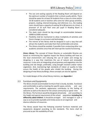 KVS Library Policy 2012
            The size and seating capacity of the Reading Room will depend on
             the optimum number of students that a school usually admits. There
             should be space for at least 50 students from a class at a time and/or
             10-30 students and or teachers who come for other group activities,
             projects, reading, internet browsing, and reference. (i.e., the reading
             room should have a capacity of seating 50 to 80 persons at a time). A
             provision of 10 sq.ft floor area per pupil in Reading Room is
             considered adequate.
            The stack room should be big enough to accommodate between
             10000 to15000 volumes.
            Flexibility shall be maintained to allow multiplicity of activities and
             future changes in curriculum and technology.
            The interior of the library shall be designed in such a way that will
             attract the students and make them feel comfortable and active.
            The Library should be avoided, if possible from conducting other non
             academic activities since that will interrupt the routine functioning.

      Green Library: The concept of Green libraries or sustainable libraries are
      based on minimizing the negative impact the library building will have on
      the local environment and reducing the use of water and energy by
      designing in a way that maximizes the use of natural and renewable
      resources. It also aims at Integrating actual greenery and vegetation into the
      building and site design; preferably, using drought resistant and/or native
      vegetation. And, maintaining high standards of indoor air quality to help
      ensure the health of the people who inhabit the building. During the
      designing of new library buildings, these concepts can also be applied.

      For model designs of the school library interiors, see Appendix-I

2.3   Furniture and Equipments
      The library should accommodate furniture that is sturdy, durable, functional
      and comfortable as well as meeting the specific space, activity   and user
      requirements. The aesthetic appearance contributes to the feeling of
      welcome as well as the desire for the school community to spend time      in
      the library. The furniture would be designed attractively and according to
      the height and special requirement of the school population including the
      differently abled children. It should be arranged and managed in such a
      way so as to provide equitable and timely access to an organised and
      diverse collection of resources.

      The library would have the following essential furniture materials and
      equipments designed according to the standards. The items shall be
      procured as per the availability of fund.

                                                                            Page | 7
 