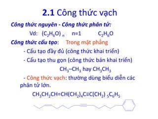 2.1 Công thức vạch 
Công thức nguyên - Công thức phân tử: 
Vd: (C2H6O) n n=1 C2H6O 
Công thức cấu tạo: Trong mặt phẳng 
- Cấu tạo đầy đủ (công thức khai triển) 
- Cấu tạo thu gọn (công thức bán khai triển) 
CH3–CH3 hay CH3CH3 
- Công thức vạch: thường dùng biểu diễn các 
phân tử lớn. 
CH3CH2CH=CH(CH2)4C≡C(CH2) 5C6H5 
 