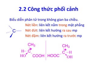 2.2 Công thức phối cảnh 
Biểu diễn phân tử trong không gian ba chiều. 
Nét liền: liên kết nằm trong mặt phẳng 
Nét đứt: liên kết hướng ra sau mp 
Nét đậm: liên kết hướng ra trước mp 
C 
CH3 
H C 
C 
HO COOH 
CH3 
H 
HOOC OH 
 