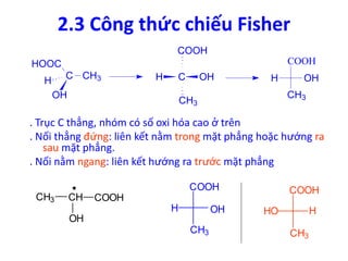 2.3 Công thức chiếu Fisher 
COOH 
COOH 
. Trục C thẳng, nhóm có số oxi hóa cao ở trên 
. Nối thẳng đứng: liên kết nằm trong mặt phẳng hoặc hướng ra 
sau mặt phẳng. 
. Nối nằm ngang: liên kết hướng ra trước mặt phẳng 
CH3 CH COOH 
OH 
COOH 
HO H 
CH3 
COOH 
H OH 
CH3 
C CH3 
HOOC 
H 
OH 
C OH 
CH3 
H OH 
CH3 
H 
 