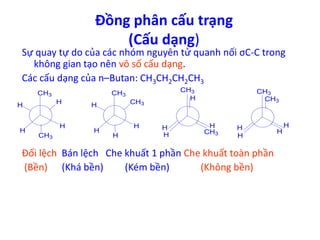 Đồng phân cấu trạng 
(Cấu dạng) 
Sự quay tự do của các nhóm nguyên tử quanh nối σC-C trong 
không gian tạo nên vô số cấu dạng. 
Các cấu dạng của n–Butan: CH3CH2CH2CH3 
CH3 
H 
H 
H 
H 
CH3 
CH3 
CH H 3 
H 
H 
H 
CH3 
H 
H 
H 
H 
CH3 
CH3 
CH3 
H 
Đối lệch Bán lệch Che khuất 1 phần Che khuất toàn phần 
(Bền) (Khá bền) (Kém bền) (Không bền) 
H 
H 
H 
 